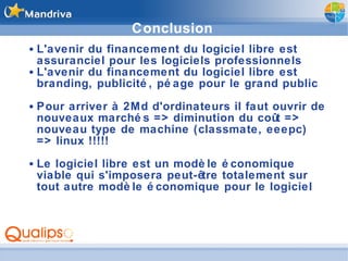 Conclusion L'avenir du financement du logiciel libre est assuranciel pour les logiciels professionnels L'avenir du financement du logiciel libre est branding, publicité, péage pour le grand public Pour arriver à 2Md d'ordinateurs il faut ouvrir de nouveaux marchés => diminution du coût => nouveau type de machine (classmate, eeepc) => linux !!!!! Le logiciel libre est un modèle économique viable qui s'imposera peut-être totalement sur tout autre modèle économique pour le logiciel 
