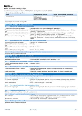 BM Start
Ficha de dados de segurança
em conformidade com o Regulamento (CE) n.º 1907/2006 (REACH) alterado pelo Regulamento (UE) 2015/830
15/03/2017 PT (português) 2/6
Limites de concentração específicos:
Nome Identificador do produto Limites de concentração específicos
Monoethanolamine (nº CAS) 141-43-5
(n° CE) 205-483-3
(Número de indice) 603-030-00-8
(Nº REACH) 01-2119486455-28
(C >= 5) STOT SE 3, H335
Texto completo das frases H, ver secção 16
SECÇÃO 4: Medidas de primeiros socorros
4.1. Descrição das medidas de primeiros socorros
Primeiros socorros em caso de inalação : Retirar a vítima da zona contaminada e levá-la para o ar livre.
Primeiros socorros em caso de contacto com a
pele
: Retirar a roupa contaminada. Lavar imediatamente com água abundante. Levar a vítima ao
médico se a irritação persistir.
Primeiros socorros em caso de contacto com os
olhos
: Em caso de contacto com os olhos, lavar imediatamente com muita água e consultar um
médico. Em caso de irritação persistente, consultar um oftalmologista.
Primeiros socorros em caso de ingestão : Em caso de ingestâo, lavar repidamente a boca com água (apenas se a vitima estiver
consciente). Não provocar o vómito. Em caso de indisposição, consultar um médico/serviço
médico.
4.2. Sintomas e efeitos mais importantes, tanto agudos como retardados
Sintomas/efeitos em caso de inalação : Nenhuma, em condições normais.
Sintomas/efeitos em caso de contacto com a
pele
: Irritação.
Sintomas/efeitos em caso de contacto com os
olhos
: Irritação dos olhos.
Sintomas/efeitos em caso de ingestão : Diarreia. Náuseas. Vómitos.
4.3. Indicações sobre cuidados médicos urgentes e tratamentos especiais necessários
Não existe informação adicional disponível
SECÇÃO 5: Medidas de combate a incêndios
5.1. Meios de extinção
Agentes extintores adequados : Água pulverizada. Espuma. Pó. Dióxidos de carbono (CO2).
5.2. Perigos especiais decorrentes da substância ou mistura
Produtos de decomposição perigosos em caso
de incêndio
: Óxidos de enxofre.
5.3. Recomendações para o pessoal de combate a incêndios
Protecção durante o combate a incêndios : Usar protecção respiratória. Não intervir no combate ao fogo sem um equipamento de
protecção adequado.
Outras informações : Impeça que o efluente de combate de incêndio penetre em bueiros e cursos de água.
SECÇÃO 6: Medidas a tomar em caso de fugas acidentais
6.1. Precauções individuais, equipamento de proteção e procedimentos de emergência
6.1.1. Para o pessoal não envolvido na resposta à emergência
Equipamento de protecção : Usar vestuário de protecção adequado, luvas e equipamento de protecção para os olhos ou
face.
Planos de emergência : Evitar o contacto com a pele e com os olhos.
6.1.2. Para o pessoal responsável pela resposta à emergência
Equipamento de protecção : Usar vestuário de protecção adequado, luvas e equipamento de protecção para os olhos ou
face.
6.2. Precauções a nível ambiental
Delimitar e conter o derrame. Evitar a libertação para o ambiente.
6.3. Métodos e materiais de confinamento e limpeza
Para contenção : Absorver líquido derramado com material absorvente, p.e.: areia/terra/vermiculite, terra de
diatomáceas, pedra calcária em pó. Apanhar mecanicamente o produto.
Procedimentos de limpeza : Absorver o líquido derramado com material absorvente.
6.4. Remissão para outras secções
Não existe informação adicional disponível
 