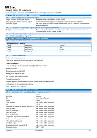 BM Start
Ficha de dados de segurança
em conformidade com o Regulamento (CE) n.º 1907/2006 (REACH) alterado pelo Regulamento (UE) 2015/830
15/03/2017 PT (português) 3/6
SECÇÃO 7: Manuseamento e armazenagem
7.1. Precauções para um manuseamento seguro
Perigos adicionais aquando da utilização : Assegurar uma boa ventilação do local de trabalho.
Precauções para um manuseamento seguro : Manusear de acordo com procedimentos de boa limpeza e segurança industriais.
Medidas de higiéne : Não comer, beber ou fumar durante a utilização deste produto. Lavar mãos cuidadosamente
após manuseamento.
7.2. Condições de armazenagem segura, incluindo eventuais incompatibilidades
Condições de armazenamento : Conservar longe dos alimentos e das bebidas, incluindo os destinados a animais. Conservar
na embalagem de origem. Proteger do gelo.
7.3. Utilização(ões) final(is) específica(s)
Não existe informação adicional disponível
SECÇÃO 8: Controlo da exposição/Proteção individual
8.1. Parâmetros de controlo
Monoethanolamine (141-43-5)
França VME (mg/m³) 2,5 mg/m³
França VME (ppm) 1 ppm
França VLE (mg/m³) 7,6 mg/m³
França VLE (ppm) 3 ppm
8.2. Controlo da exposição
Controlos técnicos adequados:
Fonte ocular. Assegurar uma boa ventilação do local de trabalho.
Protecção das mãos:
Luvas de protecção em látex. Luvas de protecção em borracha nitrílica
Protecção ocular:
Óculos de segurança (EN166 FT)
Protecção do corpo e da pele:
Usar vestuário de protecção adequado
Protecção respiratória:
Aparelho de protecção respiratória com filtro de cartucho específico para pesticidas
Limite e controlo da exposição no ambiente:
Evitar a libertação para o ambiente.
SECÇÃO 9: Propriedades físico-químicas
9.1. Informações sobre propriedades físicas e químicas de base
Forma : Líquida
Aparência : líquido/a:
Cor : verde escuro. Marrom.
Cheiro : Ligeiro.
Limiar olfactivo : Não existem dados disponíveis
pH : 7,5 - 8
Velocidade de evaporação (acetato de butilo=1) : Não existem dados disponíveis
Ponto de fusão : Não existem dados disponíveis
Ponto de solidificação : Não existem dados disponíveis
Ponto de ebulição : Não existem dados disponíveis
Ponto de inflamação : Não existem dados disponíveis
Temperatura de combustão espontânea : Não existem dados disponíveis
Temperatura de decomposição : Não existem dados disponíveis
Inflamabilidade (sólido, gás) : Não existem dados disponíveis
Pressão de vapor : Não existem dados disponíveis
Densidade relativa de vapor a 20 °C : Não existem dados disponíveis
Densidade relativa : 1,276 - 1,291
 