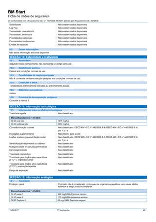BM Start
Ficha de dados de segurança
em conformidade com o Regulamento (CE) n.º 1907/2006 (REACH) alterado pelo Regulamento (UE) 2015/830
15/03/2017 PT (português) 4/6
Solubilidade : Não existem dados disponíveis
Log Pow : Não existem dados disponíveis
Viscosidade, cinemático/a : Não existem dados disponíveis
Viscosidade, dinâmico/a : Não existem dados disponíveis
Propriedades explosivas : Não existem dados disponíveis
Propriedades comburentes : Não existem dados disponíveis
Limites de explosão : Não existem dados disponíveis
9.2. Outras informações
Não existe informação adicional disponível
SECÇÃO 10: Estabilidade e reatividade
10.1. Reatividade
Segundo nosso conhecimento, não representa un perigo particular.
10.2. Estabilidade química
Estável sob condições normais de uso.
10.3. Possibilidade de reações perigosas
Não é conhecida nenhuma reacção perigosa sob condições normais de uso.
10.4. Condições a evitar
Temperaturas extremamente elevadas ou extremamente baixas.
10.5. Materiais incompatíveis
metais.
10.6. Produtos de decomposição perigosos
Consultar a rubrica 5.
SECÇÃO 11: Informação toxicológica
11.1. Informações sobre os efeitos toxicológicos
Toxicidade aguda : Nao classificado
Monoethanolamine (141-43-5)
DL50 oral rato 1515 mg/kg
DL50 cutânea rato 2504 mg/kg
Corrosão/irritação cutânea : Nao classificado. OECD 404 - EC n° 440/2008 B.4 (OECD 404 - EC n° 440/2008 B.4)
pH: 7,5 - 8
Indicações suplementares : Não irritante para a pele
Lesões oculares graves/irritação ocular : Nao classificado. OECD 405 - EC n° 440/2008 B.5 (OECD 405 - EC n° 440/2008 B.5)
pH: 7,5 - 8
Sensibilização respiratória ou cutânea : Nao classificado
Mutagenicidade em células germinativas : Nao classificado
Carcinogenicidade : Nao classificado
Toxicidade reprodutiva : Nao classificado
Toxicidade para órgãos-alvo específicos
(STOT) - exposição única
: Nao classificado
Toxicidade para órgãos-alvo específicos
(STOT) - exposição repetida
: Nao classificado
Perigo de aspiração : Nao classificado
SECÇÃO 12: Informação ecológica
12.1. Toxicidade
Ecologia - geral : O produto não é considerado nocivo para os organismos aquáticos nem causa efeitos
adversos a longo prazo no ambiente.
Monoethanolamine (141-43-5)
CL50 peixe 1 349 mg/l (96h Cyprinus carpio)
CL50 peixe 2 170 mg/l (96h carassius auratus)
CE50 Daphnia 1 65 mg/l (48h Daphnia magna)
 