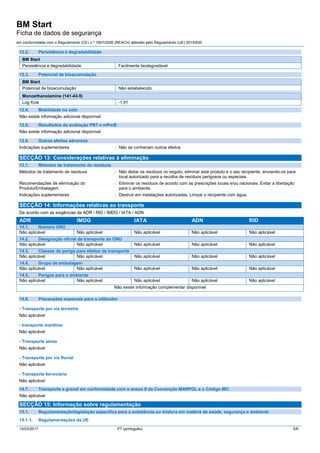BM Start
Ficha de dados de segurança
em conformidade com o Regulamento (CE) n.º 1907/2006 (REACH) alterado pelo Regulamento (UE) 2015/830
15/03/2017 PT (português) 5/6
12.2. Persistência e degradabilidade
BM Start
Persistência e degradabilidade Facilmente biodegradável.
12.3. Potencial de bioacumulação
BM Start
Potencial de bioacumulação Não estabelecido.
Monoethanolamine (141-43-5)
Log Kow -1,91
12.4. Mobilidade no solo
Não existe informação adicional disponível
12.5. Resultados da avaliação PBT e mPmB
Não existe informação adicional disponível
12.6. Outros efeitos adversos
Indicações suplementares : Não se conhecem outros efeitos
SECÇÃO 13: Considerações relativas à eliminação
13.1. Métodos de tratamento de resíduos
Métodos de tratamento de resíduos : Não deitar os resíduos no esgoto, eliminar este produto e o seu recipiente, enviando-os para
local autorizado para a recolha de resíduos perigosos ou especiais.
Recomendações de eliminação do
Produto/Embalagem
: Eliminar os resíduos de acordo com as prescrições locais e/ou nacionais. Evitar a libertação
para o ambiente.
Indicações suplementares : Destruir em instalações autorizadas. Limpar o recipiente com água.
SECÇÃO 14: Informações relativas ao transporte
De acordo com as exigências de ADR / RID / IMDG / IATA / ADN
ADR IMDG IATA ADN RID
14.1. Número ONU
Não aplicável Não aplicável Não aplicável Não aplicável Não aplicável
14.2. Designação oficial de transporte da ONU
Não aplicável Não aplicável Não aplicável Não aplicável Não aplicável
14.3. Classes de perigo para efeitos de transporte
Não aplicável Não aplicável Não aplicável Não aplicável Não aplicável
14.4. Grupo de embalagem
Não aplicável Não aplicável Não aplicável Não aplicável Não aplicável
14.5. Perigos para o ambiente
Não aplicável Não aplicável Não aplicável Não aplicável Não aplicável
Não existe informação complementar disponível
14.6. Precauções especiais para o utilizador
- Transporte por via terrestre
Não aplicável
- transporte marítimo
Não aplicável
- Transporte aéreo
Não aplicável
- Transporte por via fluvial
Não aplicável
- Transporte ferroviário
Não aplicável
14.7. Transporte a granel em conformidade com o anexo II da Convenção MARPOL e o Código IBC
Não aplicável
SECÇÃO 15: Informação sobre regulamentação
15.1. Regulamentação/legislação específica para a substância ou mistura em matéria de saúde, segurança e ambiente
15.1.1. Regulamentações da UE
 