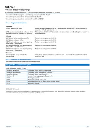 BM Start
Ficha de dados de segurança
em conformidade com o Regulamento (CE) n.º 1907/2006 (REACH) alterado pelo Regulamento (UE) 2015/830
15/03/2017 PT (português) 6/6
Não contém substâncias sujeitas a restrição segundo o anexo XVII do REACH
Não contém qualquer substância da lista candidata do REACH
Não contém qualquer substância referida no Anexo XIV do REACH
15.1.2. Regulamentos Nacionais
Alemanha
VwVwS, referência ao anexo : Classe de perigo para a água (WGK) 3, extremamente perigoso para a água (Classificação
segundo a VwVwS, Apêndice 4)
12.º Despacho de aplicação da lei federal alemã
relativa ao controlo de imissões – 12.BlmSchV
: Não sujeito ao 12.º BlmSchV (decreto de proteção contra as emissões) (Regulamento sobre os
acidentes graves)
Holanda
SZW-lijst van kankerverwekkende stoffen : Nenhum dos componentes é referido
SZW-lijst van mutagene stoffen : Nenhum dos componentes é referido
NIET-limitatieve lijst van voor de voortplanting
giftige stoffen – Borstvoeding
: Nenhum dos componentes é referido
NIET-limitatieve lijst van voor de voortplanting
giftige stoffen – Vruchtbaarheid
: Nenhum dos componentes é referido
NIET-limitatieve lijst van voor de voortplanting
giftige stoffen – Ontwikkeling
: Nenhum dos componentes é referido
Dinamarca
Recomendações da regulamentação
dinamarquesa
: As mulheres grávidas/lactantes que trabalhem com o produto não devem estar em contacto
direto com este
15.2. Avaliação da segurança química
Não foi efectuada qualquer avaliação da segurança química
SECÇÃO 16: Outras informações
Texto integral das frases H e EUH:
Acute Tox. 4 (Dermal) Toxicidade aguda (dérmico) Categoria 4
Acute Tox. 4 (Inhalation) Toxicidade aguda (por inalação) Categoria 4
Acute Tox. 4 (Oral) Toxicidade aguda (oral) Categoria 4
Skin Corr. 1B corrosivo/irritante para a pele Categoria 1B
H302 Nocivo por ingestão
H312 Nocivo em contacto com a pele
H314 Provoca queimaduras na pele e lesões oculares graves
H332 Nocivo por inalação
SDS EU (REACH Anexo II)
Esta informação é baseada em nosso conhecimento atual e pretendida descrever o produto para as finalidades da saúde, da segurança e de exigências ambientais somente. Não se deve
conseqüentemente interpretar como garantir nenhuma propriedade específica do produto
 