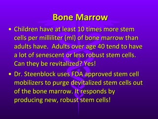 Bone Marrow Children have at least 10 times more stem cells per milliliter (ml) of bone marrow than adults have.  Adults over age 40 tend to have a lot of senescent or less robust stem cells. Can they be revitalized? Yes! Dr. Steenblock uses FDA approved stem cell mobilizers to purge devitalized stem cells out of the bone marrow. It responds by producing new, robust stem cells!  