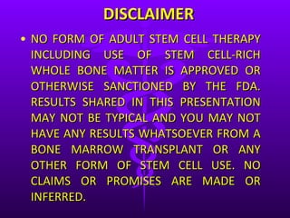 DISCLAIMER NO FORM OF ADULT STEM CELL THERAPY INCLUDING USE OF STEM CELL-RICH WHOLE BONE MATTER IS APPROVED OR OTHERWISE SANCTIONED BY THE FDA. RESULTS SHARED IN THIS PRESENTATION MAY NOT BE TYPICAL AND YOU MAY NOT HAVE ANY RESULTS WHATSOEVER FROM A BONE MARROW TRANSPLANT OR ANY OTHER FORM OF STEM CELL USE. NO CLAIMS OR PROMISES ARE MADE OR INFERRED. 
