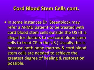 Cord Blood Stem Cells cont. In some instances Dr. Steenblock may refer a ARMD patient to be treated with cord blood stem cells outside the US (It is illegal for doctors to use cord blood stem cells to treat CP in the US.) Usually this is because both bone marrow & cord blood stem cells are needed to achieve the greatest degree of healing & restoration possible.  