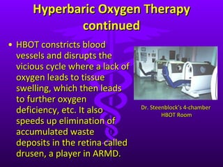 Hyperbaric Oxygen Therapy continued HBOT constricts blood vessels and disrupts the vicious cycle where a lack of oxygen leads to tissue swelling, which then leads to further oxygen deficiency, etc. It also speeds up elimination of accumulated waste deposits in the retina called drusen, a player in ARMD.  Dr. Steenblock ’s 4-chamber  HBOT Room 
