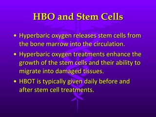HBO and Stem Cells Hyperbaric oxygen releases stem cells from the bone marrow into the circulation. Hyperbaric oxygen treatments enhance the growth of the stem cells and their ability to migrate into damaged tissues. HBOT is typically given daily before and after stem cell treatments. 