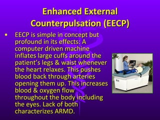 Enhanced External Counterpulsation (EECP) EECP is simple in concept but profound in its effects: A computer driven machine inflates large cuffs around the patient ’s legs & waist whenever the heart relaxes. This pushes blood back through arteries opening them up. This increases blood & oxygen flow throughout the body including the eyes. Lack of both characterizes ARMD. 