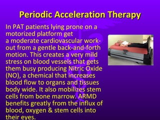 Periodic Acceleration Therapy In PAT patients lying prone on a motorized platform get a moderate cardiovascular work-out from a gentle back-and-forth motion. This creates a very mild stress on blood vessels that gets them busy producing Nitric Oxide (NO), a chemical that increases blood flow to organs and tissues body wide. It also mobilizes stem cells from bone marrow. ARMD benefits greatly from the influx of blood, oxygen & stem cells into their eyes.  