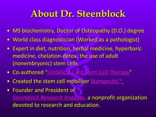 About Dr. Steenblock MS biochemistry, Doctor of Osteopathy (D.O.) degree World class diagnostician (Worked as a pathologist) Expert in diet, nutrition, herbal medicine, hyperbaric medicine, chelation-detox, the use of adult (nonembryonic) stem cells Co-authored  “ Umbilical Cord Stem Cell Therapy ”  Created the stem cell mobilizer  Stemgevity™   Founder and President of  Steenblock Research Institute,   a nonprofit organization devoted to research and education. 