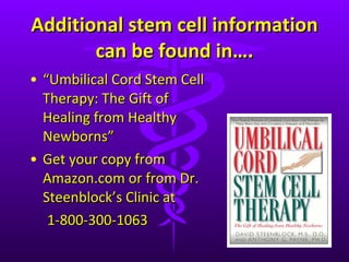 Additional stem cell information can be found in…. “ Umbilical Cord Stem Cell Therapy: The Gift of Healing from Healthy Newborns”  Get your copy from Amazon.com or from Dr. Steenblock ’s Clinic at  1-800-300-1063 