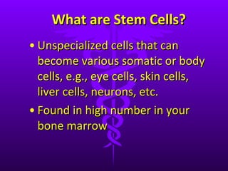 What are Stem Cells? Unspecialized cells that can become various somatic or body cells, e.g., eye cells, skin cells, liver cells, neurons, etc. Found in high number in your bone marrow 