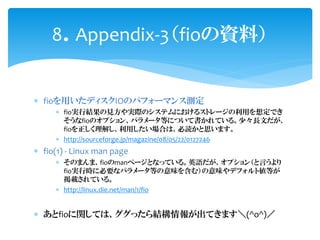 8Appendix-3fioYϣ


? fioäǥIOΥѥե`ޥ󥹜y
     ? fiogнYҊgHΥƥˤ륹ȥ`ä붨Ǥ
       fioΥץ󡢥ѥ`ȤˤĤƕƤ롣١LĤ
       fio⤷äϤϡi˼ޤ
     ? http://sourceforge.jp/magazine/08/05/22/0127246
? fio(1) - Linux man page
     ? Τޤޡfiomanک`ȤʤäƤ롣ӢZץ󣨤Ԥ
       fiogЕr˱Ҫʥѥ`Ȥζ򺬤ࣩζǥեȂȤ
       dƤ롣
     ? http://linux.die.net/man/1/fio


? fiovƤϡäY󤬳Ƥޤ(^o^)
 