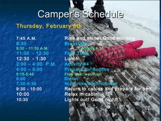 CamperCamper’s Schedule’s Schedule
Thursday, February 5th
7:45 A.M. Rise and shine! Good morning
8:30 Breakfast
9:30 - 11:30 A.M. Activity # 3
11:30 - 12:30 Free Time
12:30 - 1:30 Lunch
2:00 – 4:00 P.M. Activity #4
4:00 – 5:00 Prepare for Bonfire
5:15-5:45 Free time: warm up!
6:00 Dinner
7:30-9:30 Night Hike/Bonfire/Snack
9:30 - 10:00 Return to cabins and prepare for bed.
10:00 Relax in cabin.
10:30 Lights out! Good night!
 