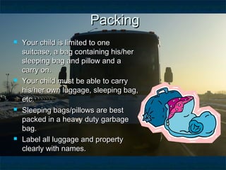  Your child is limited to oneYour child is limited to one
suitcase, a bag containing his/hersuitcase, a bag containing his/her
sleeping bag and pillow and asleeping bag and pillow and a
carry on.carry on.
 Your child must be able to carryYour child must be able to carry
his/her own luggage, sleeping bag,his/her own luggage, sleeping bag,
etc.etc.
 Sleeping bags/pillows are bestSleeping bags/pillows are best
packed in a heavy duty garbagepacked in a heavy duty garbage
bag.bag.
 Label all luggage and propertyLabel all luggage and property
clearly with names.clearly with names.
PackingPacking
 