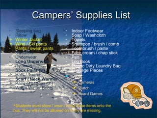 • Sleeping bag
• Pillow
 Winter Jacket
 Wind / Ski pants
• Pants / sweat pants
• Sweaters
• Underwear
• Long Underwear
• Pyjamas
• Sock Pairs (8+
)
 Hats / Toques
• Scarf / Neck Warmer
 Pairs of Mittens (2+
)
 Warm Winter Boots
• Indoor Footwear
• Soap / Washcloth
• Towels
• Shampoo / brush / comb
• Toothbrush / paste
• Face cream / chap stick
• Pen
• Log Book
• Plastic Dirty Laundry Bag
• Luggage Pieces
 Other:Other:
 CamerasCameras
 WatchWatch
 Board GamesBoard Games
CampersCampers’ Supplies List’ Supplies List
Students must show / wear / bring these items onto the
bus. They will not be allowed on if any are missing.
 