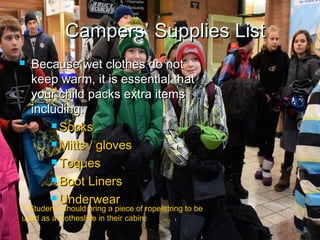  Because wet clothes do notBecause wet clothes do not
keep warm, it is essential thatkeep warm, it is essential that
your child packs extra itemsyour child packs extra items
including:including:
 SocksSocks
 Mitts / glovesMitts / gloves
 ToquesToques
 Boot LinersBoot Liners
 UnderwearUnderwear
CampersCampers’ Supplies List’ Supplies List
 Students should bring a piece of rope/string to be
used as a clothesline in their cabin.
 