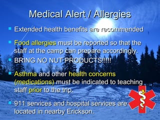 Medical Alert / AllergiesMedical Alert / Allergies
 Extended health benefits are recommendedExtended health benefits are recommended
 Food allergiesFood allergies must be reported so that themust be reported so that the
staff at the camp can prepare accordingly.staff at the camp can prepare accordingly.
 BRING NO NUT PRODUCTS!!!!!BRING NO NUT PRODUCTS!!!!!
 AsthmaAsthma and otherand other healthhealth concernsconcerns
(medications)(medications) must be indicated to teachingmust be indicated to teaching
staffstaff priorprior to the trip.to the trip.
 911 services and hospital services are911 services and hospital services are
located in nearby Erickson.located in nearby Erickson.
 