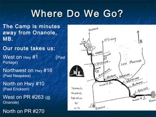 Where Do We Go?Where Do We Go?
The Camp is minutes
away from Onanole,
MB.
Our route takes us:
West on Hwy #1 (Past
Portage)
Northwest on Hwy #16
(Past Neepawa)
North on Hwy #10
(Past Erickson)
West on PR #263 (@
Onanole)
North on PR #270
 