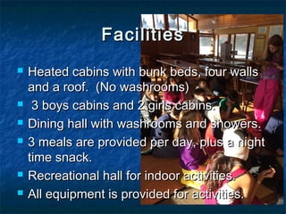 FacilitiesFacilities
 Heated cabins with bunk beds, four wallsHeated cabins with bunk beds, four walls
and a roof. (No washrooms)and a roof. (No washrooms)
 3 boys cabins and 2 girls cabins.3 boys cabins and 2 girls cabins.
 Dining hall with washrooms and showers.Dining hall with washrooms and showers.
 3 meals are provided per day, plus a night3 meals are provided per day, plus a night
time snack.time snack.
 Recreational hall for indoor activities.Recreational hall for indoor activities.
 All equipment is provided for activities.All equipment is provided for activities.
 