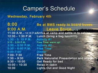 CamperCamper’s Schedule’s Schedule
Wednesday, February 4th
8:00 Be at BMS ready to board buses.
9:00 A.M. Leave Bruce.
11:30 A.M. - 12:15 P.M Arrive at camp and settle in to cabins.
12:30 - 1:30 P.M. Lunch (bring a bag lunch!!!!)
1:30 - 3: 15 P.M. Activity #1
3:15 - 3:30 P.M. Free Time: warm up!
3:30 – 5:30 P.M. Activity #2
5:30 – 6:00 P.M. Free Time
6:00-7:00 Dinner
7:00- 7:30 Free Time
7:30 – 9:30 Park Naturalist Presentation and snack
9:30 – 10:00 Get Ready for bed
10:00 – 10:30 Relax in cabin
10:30 Lights Out and Good Night
 