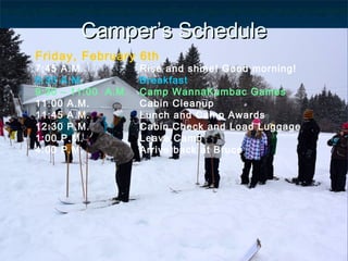 CamperCamper’s Schedule’s Schedule
Friday, February 6th
7:45 A.M. Rise and shine! Good morning!
8:30 A.M. Breakfast
9:30 – 11:00 A.M. Camp WannaKumbac Games
11:00 A.M. Cabin Cleanup
11:45 A.M. Lunch and Camp Awards
12:30 P.M. Cabin Check and Load Luggage
1:00 P.M. Leave Camp
4:00 P.M. Arrive back at Bruce
 