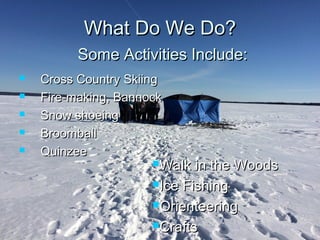 What Do We Do?What Do We Do?
 Cross Country SkiingCross Country Skiing
 Fire-making, BannockFire-making, Bannock
 Snow shoeingSnow shoeing
 BroomballBroomball
 QuinzeeQuinzee
Walk in the WoodsWalk in the Woods
Ice FishingIce Fishing
OrienteeringOrienteering
CraftsCrafts
Some Activities Include:Some Activities Include:
 
