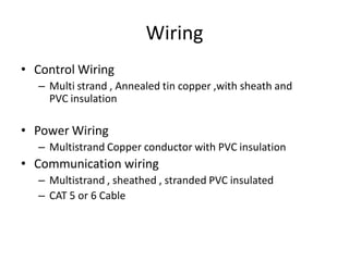 Wiring
• Control Wiring
– Multi strand , Annealed tin copper ,with sheath and
PVC insulation
• Power Wiring
– Multistrand Copper conductor with PVC insulation
• Communication wiring
– Multistrand , sheathed , stranded PVC insulated
– CAT 5 or 6 Cable
 