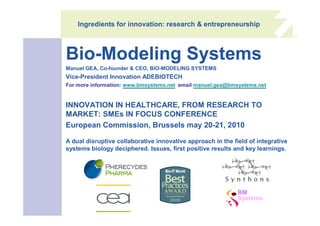 Ingredients for innovation: research & entrepreneurship



Bio-Modeling Systems
Manuel GEA, Co-founder & CEO, BIO-MODELING SYSTEMS
Vice-President Innovation ADEBIOTECH
For more information: www.bmsystems.net email manuel.gea@bmsystems.net


INNOVATION IN HEALTHCARE, FROM RESEARCH TO
MARKET: SMEs IN FOCUS CONFERENCE
European Commission, Brussels may 20-21, 2010

A dual disruptive collaborative innovative approach in the field of integrative
systems biology deciphered. Issues, first positive results and key learnings.




                                                             BM
                                                             Systems
 
