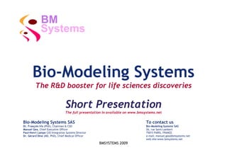 BM
             Systems



       Bio-Modeling Systems
         The R&D booster for life sciences discoveries

                                Short Presentation
                                The full presentation in available on www.bmsystems.net

Bio-Modeling Systems SAS                                                      To contact us
Dr. François Iris (PhD), Chairman & CSO                                       Bio-Modeling Systems SAS
Manuel Gea, Chief Executive Officer                                           26, rue Saint Lambert
Paul-Henri Lampe CIO Integration Systems Director                             75015 PARIS, FRANCE
Dr. Gérard Dine (MD, PhD), Chief Medical Officer                              e-mail: manuel.gea@bmsystems.net
                                                                              web site:www.bmsystems.net
                                                    BMSYSTEMS 2009
 