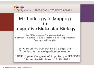 Methodology of Mapping
                         in
            Integrative Molecular Biology.
                      the Differences & Complementarities
              Between « Heuristic » and « Mathematical » approaches
                              Concepts & Examples



                   Dr. François Iris: Founder & CSO BMSystems
                   To contact us: manuel.gea@bmsystems.net

              19th European Congress of Psychiatry – EPA 2011
                     Vienna Austria, March 12-15 2011

© BMSystems 2011; www.bmsystems.net
 