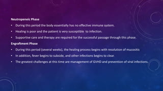 Neutropeneic Phase
• During this period the body essentially has no effective immune system.
• Healing is poor and the patient is very susceptible to infection.
• Supportive care and therapy are required for the successful passage through this phase.
Engraftment Phase
• During this period (several weeks), the healing process begins with resolution of mucositis
• In addition, fever begins to subside, and other infections begins to clear.
• The greatest challenges at this time are management of GVHD and prevention of viral infections.
 