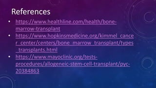 References
• https://www.healthline.com/health/bone-
marrow-transplant
• https://www.hopkinsmedicine.org/kimmel_cance
r_center/centers/bone_marrow_transplant/types
_transplants.html
• https://www.mayoclinic.org/tests-
procedures/allogeneic-stem-cell-transplant/pyc-
20384863
 