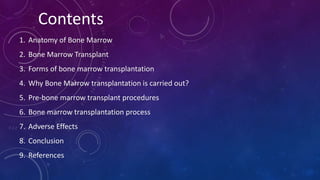 Contents
1. Anatomy of Bone Marrow
2. Bone Marrow Transplant
3. Forms of bone marrow transplantation
4. Why Bone Marrow transplantation is carried out?
5. Pre-bone marrow transplant procedures
6. Bone marrow transplantation process
7. Adverse Effects
8. Conclusion
9. References
 