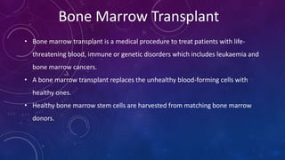 Bone Marrow Transplant
• Bone marrow transplant is a medical procedure to treat patients with life-
threatening blood, immune or genetic disorders which includes leukaemia and
bone marrow cancers.
• A bone marrow transplant replaces the unhealthy blood-forming cells with
healthy ones.
• Healthy bone marrow stem cells are harvested from matching bone marrow
donors.
 