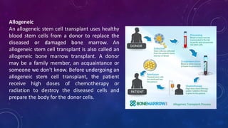 Allogeneic
An allogeneic stem cell transplant uses healthy
blood stem cells from a donor to replace the
diseased or damaged bone marrow. An
allogeneic stem cell transplant is also called an
allogeneic bone marrow transplant. A donor
may be a family member, an acquaintance or
someone we don't know. Before undergoing an
allogeneic stem cell transplant, the patient
receive high doses of chemotherapy or
radiation to destroy the diseased cells and
prepare the body for the donor cells.
 
