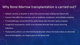Why Bone Marrow transplantation is carried out?
• Aplastic anemia, a disorder in which the marrow stops making new blood cells
• Cancers that affect the marrow, such as leukemia, lymphoma, and multiple myeloma
• If chemotherapy cannot kill all the white blood cells that don’t grow properly.
• Congenital neutropenia, which is an inherited disorder that causes recurring
infections
• Thalassemia, which is an inherited blood disorder where the body makes an abnormal
form of hemoglobin, an integral part of red blood cells
 