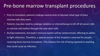 Pre-bone marrow transplant procedures
• Prior to transplant, patients undergo several tests to discover what type of bone
marrow cells they need.
• Patients may also need to undergo radiation or chemotherapy to kill off all cancer cells
or marrow cells before they get the new stem cells.
• During treatments, the body’s immune system will be compromised, affecting its ability
to fight infections. Therefore, a special section of the hospital is reserved for people
receiving bone marrow transplants. This reduces the risk of being exposed to anything
that could cause an infection.
 
