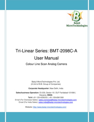 Tri-Linear Series: BMT-2098C-A User Manual
2014-15 Copyright BalaJi MicroTechnologies Pvt. Ltd. Page 1
Tri-Linear Series: BMT-2098C-A
User Manual
Colour Line Scan Analog Camera
BalaJi MicroTechnologies Pvt. Ltd.
(A Unit of B.B. Group of Companies)
Corporate Headquarter: New Delhi, India
Sales/business Operation: D-2/20, Sector-10 | DLF Faridabad-121006 |
Haryana, INDIA
Tel # +91-129-4006203 | +91-129-6561300
Email (For Overseas Sales): sales.overseas@balaji-microtechnologies.com
Email (For India Sales): sales.india@balaji-microtechnologies.com
Website: http://www.balaji-microtechnologies.com/
 