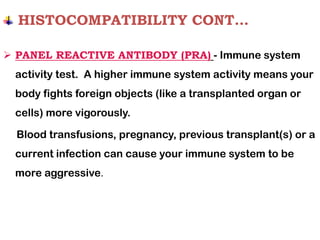 HISTOCOMPATIBILITY CONT…
➢ PANEL REACTIVE ANTIBODY (PRA) - Immune system
activity test. A higher immune system activity means your
body fights foreign objects (like a transplanted organ or
cells) more vigorously.
Blood transfusions, pregnancy, previous transplant(s) or a
current infection can cause your immune system to be
more aggressive.
 