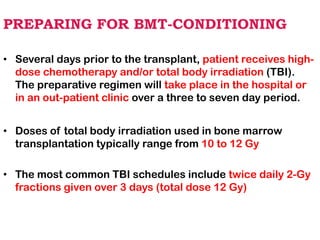 PREPARING FOR BMT-CONDITIONING
• Several days prior to the transplant, patient receives high-
dose chemotherapy and/or total body irradiation (TBI).
The preparative regimen will take place in the hospital or
in an out-patient clinic over a three to seven day period.
• Doses of total body irradiation used in bone marrow
transplantation typically range from 10 to 12 Gy
• The most common TBI schedules include twice daily 2-Gy
fractions given over 3 days (total dose 12 Gy)
 