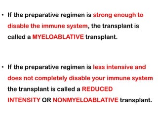 • If the preparative regimen is strong enough to
disable the immune system, the transplant is
called a MYELOABLATIVE transplant.
• If the preparative regimen is less intensive and
does not completely disable your immune system
the transplant is called a REDUCED
INTENSITY OR NONMYELOABLATIVE transplant.
 