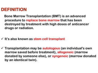 DEFINITION
Bone Marrow Transplantation (BMT) is an advanced
procedure to replace bone marrow that has been
destroyed by treatment with high doses of anticancer
drugs or radiation.
✓ It’s also known as stem cell transplant
✓ Transplantation may be autologous (an individual's own
marrow saved before treatment), allogeneic (marrow
donated by someone else), or syngeneic (marrow donated
by an identical twin).
 