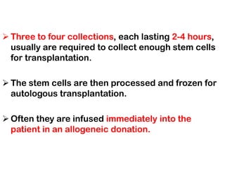 ➢ Three to four collections, each lasting 2-4 hours,
usually are required to collect enough stem cells
for transplantation.
➢ The stem cells are then processed and frozen for
autologous transplantation.
➢ Often they are infused immediately into the
patient in an allogeneic donation.
 