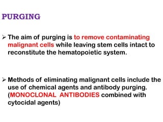 PURGING
➢ The aim of purging is to remove contaminating
malignant cells while leaving stem cells intact to
reconstitute the hematopoietic system.
➢ Methods of eliminating malignant cells include the
use of chemical agents and antibody purging.
(MONOCLONAL ANTIBODIES combined with
cytocidal agents)
 