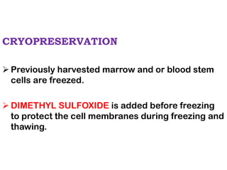 CRYOPRESERVATION
➢ Previously harvested marrow and or blood stem
cells are freezed.
➢ DIMETHYL SULFOXIDE is added before freezing
to protect the cell membranes during freezing and
thawing.
 