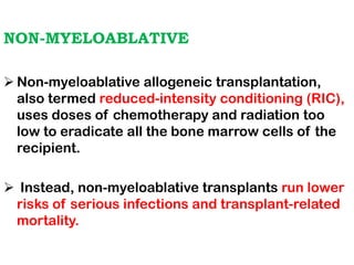 NON-MYELOABLATIVE
➢ Non-myeloablative allogeneic transplantation,
also termed reduced-intensity conditioning (RIC),
uses doses of chemotherapy and radiation too
low to eradicate all the bone marrow cells of the
recipient.
➢ Instead, non-myeloablative transplants run lower
risks of serious infections and transplant-related
mortality.
 