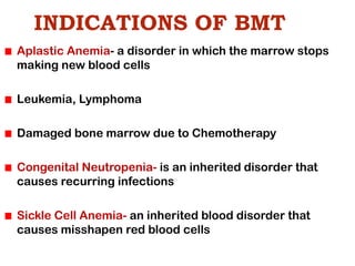INDICATIONS OF BMT
Aplastic Anemia- a disorder in which the marrow stops
making new blood cells
Leukemia, Lymphoma
Damaged bone marrow due to Chemotherapy
Congenital Neutropenia- is an inherited disorder that
causes recurring infections
Sickle Cell Anemia- an inherited blood disorder that
causes misshapen red blood cells
 