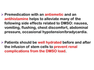 ➢ Premedication with an antiemetic and an
antihistamine helps to alleviate many of the
following side effects related to DMSO: nausea,
vomiting, flushing, chest discomfort, abdominal
pressure, occasional hypotension/bradycardia.
➢ Patients should be well hydrated before and after
the infusion of stem cells to prevent renal
complications from the DMSO load.
 