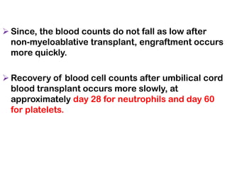 ➢ Since, the blood counts do not fall as low after
non-myeloablative transplant, engraftment occurs
more quickly.
➢ Recovery of blood cell counts after umbilical cord
blood transplant occurs more slowly, at
approximately day 28 for neutrophils and day 60
for platelets.
 